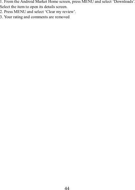   44 1. From the Android Market Home screen, press MENU and select ‘Downloads’. Select the item to open its details screen. 2. Press MENU and select ‘Clear my review’. 3. Your rating and comments are removed  