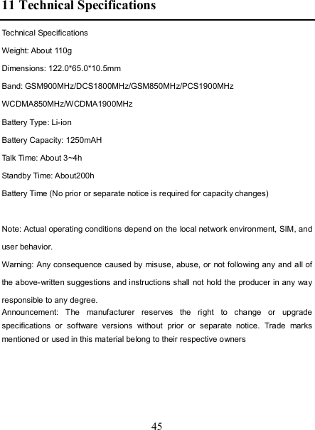   45 11 Technical Specifications Technical Specifications Weight: About 110g Dimensions: 122.0*65.0*10.5mm Band: GSM900MHz/DCS1800MHz/GSM850MHz/PCS1900MHz WCDMA850MHz/WCDMA1900MHz Battery Type: Li-ion Battery Capacity: 1250mAH Talk Time: About 3~4h Standby Time: About200h Battery Time (No prior or separate notice is required for capacity changes)  Note: Actual operating conditions depend on the local network environment, SIM, and user behavior.   Warning: Any consequence caused by misuse, abuse, or not following any and all of the above-written suggestions and instructions shall not hold the producer in any way responsible to any degree.     Announcement:  The  manufacturer  reserves  the  right  to  change  or  upgrade specifications  or  software  versions  without  prior  or  separate  notice.  Trade  marks mentioned or used in this material belong to their respective owners  