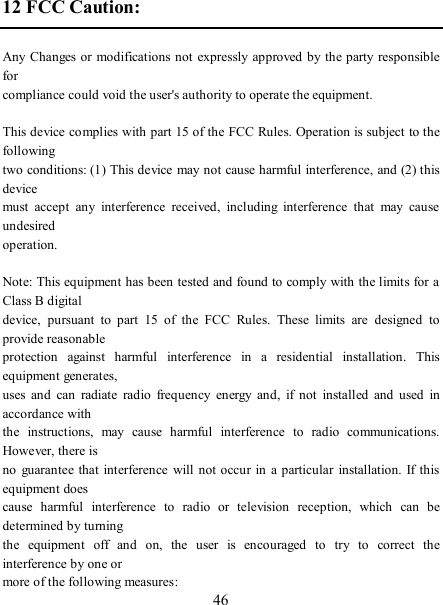   46 12 FCC Caution:      Any Changes or modifications not expressly approved by the party responsible for   compliance could void the user&apos;s authority to operate the equipment.              This device complies with part 15 of the FCC Rules. Operation is subject to the following   two conditions: (1) This device may not cause harmful interference, and (2) this device   must  accept  any  interference  received,  including  interference  that  may  cause undesired   operation.          Note: This equipment has been tested and found to comply with the limits for a Class B digital   device,  pursuant  to  part  15  of  the  FCC  Rules.  These  limits  are  designed  to provide reasonable   protection  against  harmful  interference  in  a  residential  installation.  This equipment generates,   uses  and  can  radiate  radio  frequency  energy  and,  if  not  installed  and  used  in accordance with   the  instructions,  may  cause  harmful  interference  to  radio  communications. However, there is   no  guarantee that interference  will  not occur  in  a particular  installation.  If  this equipment does   cause  harmful  interference  to  radio  or  television  reception,  which  can  be determined by turning   the  equipment  off  and  on,  the  user  is  encouraged  to  try  to  correct  the interference by one or   more of the following measures:           