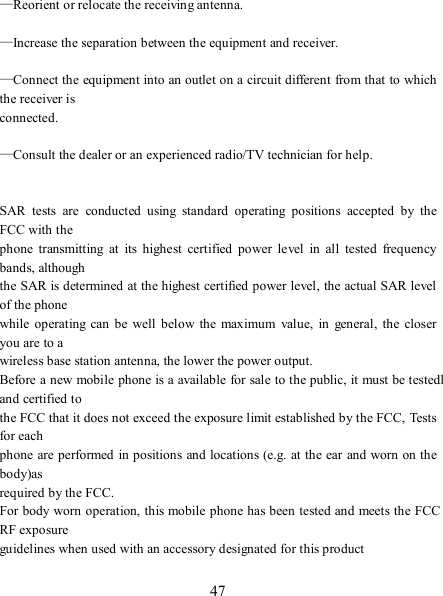   47    —Reorient or relocate the receiving antenna.              —Increase the separation between the equipment and receiver.              —Connect the equipment into an outlet on a circuit different from that to which the receiver is   connected.          —Consult the dealer or an experienced radio/TV technician for help.                 SAR  tests  are  conducted  using  standard  operating  positions  accepted  by  the FCC with the   phone  transmitting  at  its  highest  certified  power  level  in  all  tested  frequency bands, although   the SAR is determined at the highest certified power level, the actual SAR level of the phone   while  operating  can  be well  below the  maximum  value,  in  general,  the closer you are to a   wireless base station antenna, the lower the power output.   Before a new mobile phone is a available for sale to the public, it must be testedl and certified to   the FCC that it does not exceed the exposure limit established by the FCC, Tests for each   phone  are performed in positions and locations (e.g. at the ear and worn on the body)as   required by the FCC.   For body worn operation, this mobile phone has been tested and meets the FCC RF exposure   guidelines when used with an accessory designated for this product  