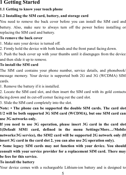   51 Getting Started 1.1 Getting to know your touch phone 1.2 Installing the SIM card, battery, and storage card You  need to  remove  the  back  cover  before  you  can  install  the  SIM  card  and battery.  Also,  make  sure  to  always  turn  off  the  power  before  installing  or replacing the SIM card and battery. To remove the back cover   1. Make sure your device is turned off. 2. Firmly hold the device with both hands and the front panel facing down.   3. Push the back cover up with your thumbs until it disengages from the device and then slide it up to remove.   To install the SIM card   The  SIM  card  contains  your  phone  number,  service  details,  and  phonebook/ message  memory.  Your  device  is  supported  both 2G  and  3G (WCDMA) SIM cards.   1. Remove the battery if it is installed.   2. Locate the SIM card slot, and then insert the SIM card with its gold contacts facing down and its cut-off corner facing out the card slot.   3. Slide the SIM card completely into the slot. Note:  • The  phone  can be  supported the  double  SIM cards.  The  card  slot 1/2 will be both supported 3G SIM card (WCDMA), but one SIM card can use 3G networks only. If  you  need  to  use  3G  operation,  please  insert  3G  card  in  the  card  slot 1(Default  SIM1  card,  defined  in  the  menu  Settings/More…/Mobile networks/3G service), the SIM2 card will be supported 2G network only (If insert 3G card in the card slot 2, you can also use 2G operation only). •  Some  legacy  SIM  cards  may  not  function  with  your  device.  You  should consult with your service provider for a replacement SIM card.  There may be fees for this service.   To install the battery Your  device comes with a rechargeable  Lithium-ion battery  and  is designed  to 