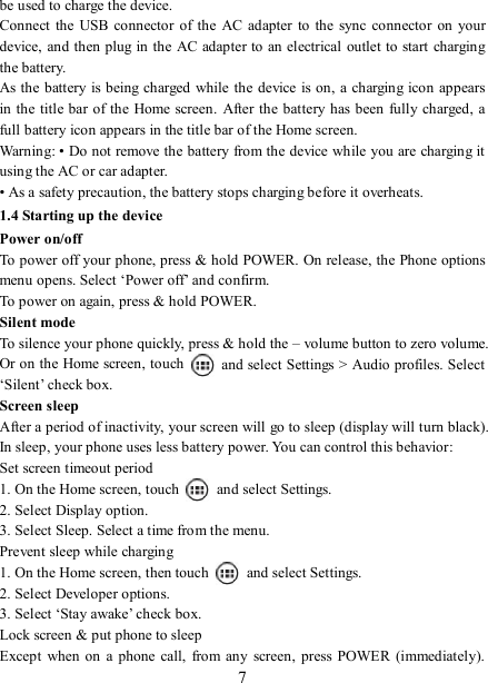   7be used to charge the device.   Connect  the  USB connector  of the  AC adapter to  the sync  connector  on  your device, and then plug in  the AC adapter to an electrical outlet to start charging the battery.     As the battery is being charged while the device is on, a charging icon appears in the title bar of the  Home screen.  After the battery has been fully charged, a full battery icon appears in the title bar of the Home screen.     Warning: • Do not remove the battery from the device while you are charging it using the AC or car adapter.   • As a safety precaution, the battery stops charging before it overheats. 1.4 Starting up the device Power on/off   To power off your phone, press &amp; hold POWER. On release, the Phone options menu opens. Select ‘Power off’ and confirm.   To power on again, press &amp; hold POWER. Silent mode   To silence your phone quickly, press &amp; hold the – volume button to zero volume. Or on the Home screen, touch    and select Settings &gt; Audio profiles. Select ‘Silent’ check box.   Screen sleep   After a period of inactivity, your screen will go to sleep (display will turn black). In sleep, your phone uses less battery power. You can control this behavior:   Set screen timeout period 1. On the Home screen, touch    and select Settings.   2. Select Display option.   3. Select Sleep. Select a time from the menu.   Prevent sleep while charging 1. On the Home screen, then touch    and select Settings.   2. Select Developer options.   3. Select ‘Stay awake’ check box.   Lock screen &amp; put phone to sleep   Except  when on  a  phone  call,  from any  screen,  press POWER (immediately). 