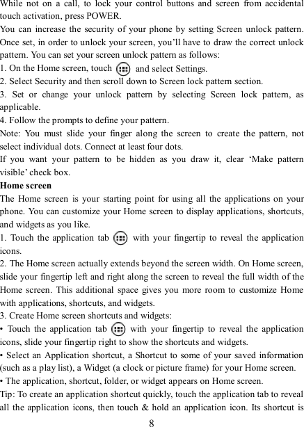   8While  not on  a  call,  to  lock  your  control  buttons  and  screen  from  accidental touch activation, press POWER. You  can  increase the  security of your phone  by  setting Screen unlock pattern. Once set, in order to unlock your screen, you’ll have to draw the correct unlock pattern. You can set your screen unlock pattern as follows:   1. On the Home screen, touch    and select Settings.   2. Select Security and then scroll down to Screen lock pattern section. 3.  Set  or  change  your  unlock  pattern  by  selecting  Screen  lock  pattern,  as applicable. 4. Follow the prompts to define your pattern.   Note:  You  must  slide  your  finger  along  the  screen  to  create  the  pattern,  not select individual dots. Connect at least four dots. If  you  want  your  pattern  to  be  hidden  as  you  draw  it,  clear  ‘Make  pattern visible’ check box.   Home screen The  Home  screen  is  your  starting  point  for  using  all  the  applications  on  your phone. You can customize your Home screen  to display applications, shortcuts, and widgets as you like.   1.  Touch the application  tab    with  your  fingertip  to  reveal  the  application icons.   2. The Home screen actually extends beyond the screen width. On Home screen, slide your fingertip left and right along the screen to reveal the full width of the Home screen.  This additional  space gives you  more  room to customize  Home with applications, shortcuts, and widgets.   3. Create Home screen shortcuts and widgets:   •  Touch  the  application  tab    with  your  fingertip  to  reveal  the  application icons, slide your fingertip right to show the shortcuts and widgets.   • Select an Application shortcut, a Shortcut  to some of your saved information (such as a play list), a Widget (a clock or picture frame) for your Home screen.   • The application, shortcut, folder, or widget appears on Home screen.   Tip: To create an application shortcut quickly, touch the application tab to reveal all  the  application  icons, then touch &amp; hold  an application  icon. Its shortcut  is 