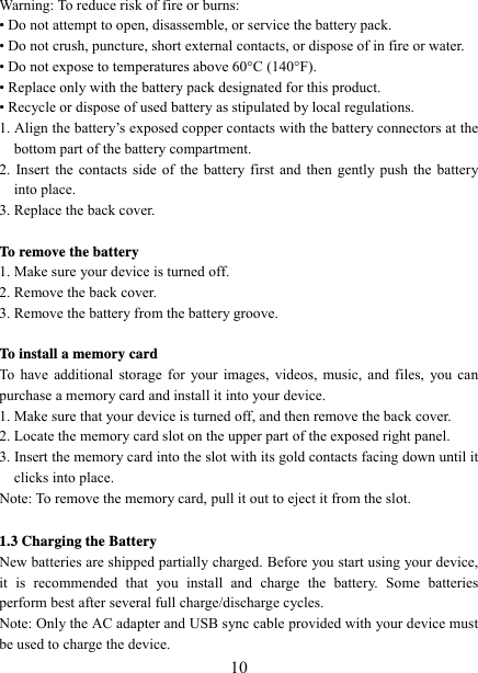   10Warning: To reduce risk of fire or burns: • Do not attempt to open, disassemble, or service the battery pack. • Do not crush, puncture, short external contacts, or dispose of in fire or water.   • Do not expose to temperatures above 60°C (140°F).   • Replace only with the battery pack designated for this product. • Recycle or dispose of used battery as stipulated by local regulations.     1. Align the battery’s exposed copper contacts with the battery connectors at the bottom part of the battery compartment.     2. Insert the contacts side of the battery first and then gently push the battery into place.   3. Replace the back cover.  To remove the battery   1. Make sure your device is turned off. 2. Remove the back cover. 3. Remove the battery from the battery groove.      To install a memory card To have additional storage for your images, videos, music, and files, you can purchase a memory card and install it into your device. 1. Make sure that your device is turned off, and then remove the back cover. 2. Locate the memory card slot on the upper part of the exposed right panel. 3. Insert the memory card into the slot with its gold contacts facing down until it clicks into place.     Note: To remove the memory card, pull it out to eject it from the slot.  1.3 Charging the Battery New batteries are shipped partially charged. Before you start using your device, it is recommended that you install and charge the battery. Some batteries perform best after several full charge/discharge cycles.     Note: Only the AC adapter and USB sync cable provided with your device must be used to charge the device.   