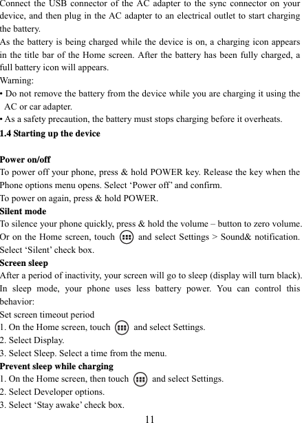   11Connect the USB connector of the AC adapter to the sync connector on your device, and then plug in the AC adapter to an electrical outlet to start charging the battery. As the battery is being charged while the device is on, a charging icon appears in the title bar of the Home screen. After the battery has been fully charged, a full battery icon will appears.     Warning:  • Do not remove the battery from the device while you are charging it using the AC or car adapter.   • As a safety precaution, the battery must stops charging before it overheats. 1.4 Starting up the device  Power on/off   To power off your phone, press &amp; hold POWER key. Release the key when the Phone options menu opens. Select ‘Power off’ and confirm.   To power on again, press &amp; hold POWER. Silent mode   To silence your phone quickly, press &amp; hold the volume – button to zero volume. Or on the Home screen, touch    and select Settings &gt; Sound&amp; notification. Select ‘Silent’ check box.   Screen sleep   After a period of inactivity, your screen will go to sleep (display will turn black). In sleep mode, your phone uses less battery power. You can control this behavior:  Set screen timeout period 1. On the Home screen, touch   and select Settings.  2. Select Display.   3. Select Sleep. Select a time from the menu.   Prevent sleep while charging 1. On the Home screen, then touch    and select Settings.   2. Select Developer options.   3. Select ‘Stay awake’ check box.   