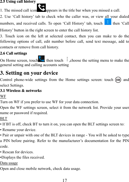   172.5 Using call history 1. The missed call icon appears in the title bar when you missed a call.   2. Use ‘Call history’ tab to check who the caller was, or view all your dialed numbers, and received calls. To open ‘Call History’ tab, touch   then ‘Call History’ button in the right screen to enter the call history list. 3. Touch icon on the left at selected contact, then you can make to do the following options of call, edit number before call, send text message, add to contacts or remove from call history. 2.6 Call settings On Home screen, touch , then touch  ,choose the setting menu to make the general setting and calling accounts setting 3. Setting on your device Control phone-wide settings from the Home settings screen: touch   and select Settings.   3.1 Wireless &amp; networks WF Turn on WF if you prefer to use WF for your data connection.   Open the WF settings screen, select it from the network list. Provide your user name or password if required.   BLT • If BT is off, check BT to turn it on, you can open the BLT settings screen to: • Rename your device. • Pair or unpair with one of the BLT devices in range - You will be asked to type a PIN before pairing. Refer to the manufacturer’s documentation for the PIN code.  • Rescan for devices. •Displays the files received. Data usage Open and close mobile network, check data usage.  