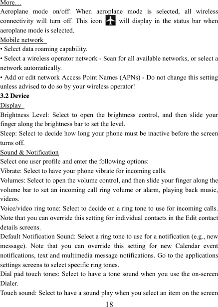   18More… Aeroplane mode on/off: When aeroplane mode is selected, all wireless connectivity will turn off. This icon   will display in the status bar when aeroplane mode is selected.   Mobile network   • Select data roaming capability.   • Select a wireless operator network - Scan for all available networks, or select a network automatically.   • Add or edit network Access Point Names (APNs) - Do not change this setting unless advised to do so by your wireless operator!   3.2 Device Display   Brightness Level: Select to open the brightness control, and then slide your finger along the brightness bar to set the level. Sleep: Select to decide how long your phone must be inactive before the screen turns off.   Sound &amp; Notification Select one user profile and enter the following options: Vibrate: Select to have your phone vibrate for incoming calls.   Volumes: Select to open the volume control, and then slide your finger along the volume bar to set an incoming call ring volume or alarm, playing back music, videos.  Voice/video ring tone: Select to decide on a ring tone to use for incoming calls. Note that you can override this setting for individual contacts in the Edit contact details screens.   Default Notification Sound: Select a ring tone to use for a notification (e.g., new message). Note that you can override this setting for new Calendar event notifications, text and multimedia message notifications. Go to the applications settings screens to select specific ring tones.   Dial pad touch tones: Select to have a tone sound when you use the on-screen Dialer.  Touch sound: Select to have a sound play when you select an item on the screen 