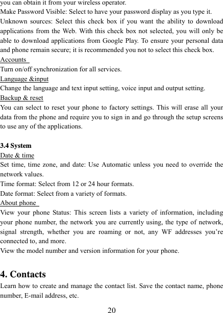   20you can obtain it from your wireless operator.   Make Password Visible: Select to have your password display as you type it.   Unknown sources: Select this check box if you want the ability to download applications from the Web. With this check box not selected, you will only be able to download applications from Google Play. To ensure your personal data and phone remain secure; it is recommended you not to select this check box.   Accounts   Turn on/off synchronization for all services. Language &amp;input Change the language and text input setting, voice input and output setting. Backup &amp; reset You can select to reset your phone to factory settings. This will erase all your data from the phone and require you to sign in and go through the setup screens to use any of the applications.     3.4 System Date &amp; time Set time, time zone, and date: Use Automatic unless you need to override the network values.   Time format: Select from 12 or 24 hour formats.   Date format: Select from a variety of formats.   About phone   View your phone Status: This screen lists a variety of information, including your phone number, the network you are currently using, the type of network, signal strength, whether you are roaming or not, any WF addresses you’re connected to, and more.   View the model number and version information for your phone.  4. Contacts Learn how to create and manage the contact list. Save the contact name, phone number, E-mail address, etc. 