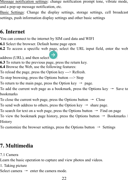   22Message notification settings: change notification prompt tone, vibrate mode, and a pop-up message notification, etc. Basic Settings: Change the display settings, storage settings, cell broadcast settings, push information display settings and other basic settings  6. Internet   You can connect to the internet by SIM card data and WIFI   6.1 Select the browser. Default home page open 6.2 To access a specific web page, select the URL input field, enter the web address (URL), and then select  6.3 To return to the previous page, press the return key. 6.4 Browse the Web, use the following features: To reload the page, press the Option key ---&gt; Refresh. To stop browsing, press the Options button ---&gt; Stop To return to the main page, press the Option key  → page. To add the current web page as a bookmark, press the Options key  → Save to bookmarks To close the current web page, press the Options button  → Close To send web address to others, press the Option key  → share page. To search for text on a web page, press the Options button  →  Find on page To view the bookmark page history, press the Options button  → Bookmarks / History To customize the browser settings, press the Options button  → Settings   7. Multimedia 7.1 Camera Learn the basic operation to capture and view photos and videos. 1. Taking picture Select camera  →  enter the camera mode. 