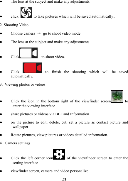   23z The lens at the subject and make any adjustments. z click    to take pictures which will be saved automatically。 2. Shooting Video z Choose camera  →  go to shoot video mode. z The lens at the subject and make any adjustments z Click   to shoot video. z Click   to finish the shooting which will be saved automatically. 3.  Viewing photos or videos z Click the icon in the bottom right of the viewfinder screen  to enter the viewing interface z share pictures or videos via BLT and Information z on the picture to edit, delete, cut, set a picture as contact picture and wallpaper z Rotate pictures, view pictures or videos detailed information. 4. Camera settings z Click the left corner icon  of the viewfinder screen to enter the setting interface z viewfinder screen, camera and video personalize 