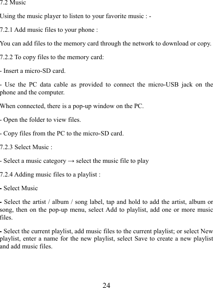   24 7.2 Music Using the music player to listen to your favorite music : - 7.2.1 Add music files to your phone : You can add files to the memory card through the network to download or copy. 7.2.2 To copy files to the memory card: - Insert a micro-SD card. - Use the PC data cable as provided to connect the micro-USB jack on the phone and the computer. When connected, there is a pop-up window on the PC. - Open the folder to view files. - Copy files from the PC to the micro-SD card. 7.2.3 Select Music : - Select a music category → select the music file to play 7.2.4 Adding music files to a playlist : - Select Music - Select the artist / album / song label, tap and hold to add the artist, album or song, then on the pop-up menu, select Add to playlist, add one or more music files. - Select the current playlist, add music files to the current playlist; or select New playlist, enter a name for the new playlist, select Save to create a new playlist and add music files.  