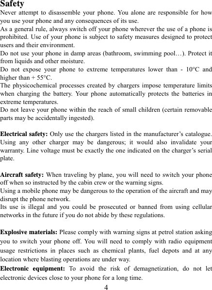   4 Safety Never attempt to disassemble your phone. You alone are responsible for how you use your phone and any consequences of its use. As a general rule, always switch off your phone wherever the use of a phone is prohibited. Use of your phone is subject to safety measures designed to protect users and their environment. Do not use your phone in damp areas (bathroom, swimming pool…). Protect it from liquids and other moisture. Do not expose your phone to extreme temperatures lower than - 10°C and higher than + 55°C. The physicochemical processes created by chargers impose temperature limits when charging the battery. Your phone automatically protects the batteries in extreme temperatures. Do not leave your phone within the reach of small children (certain removable parts may be accidentally ingested).  Electrical safety: Only use the chargers listed in the manufacturer’s catalogue. Using any other charger may be dangerous; it would also invalidate your warranty. Line voltage must be exactly the one indicated on the charger’s serial plate.  Aircraft safety: When traveling by plane, you will need to switch your phone off when so instructed by the cabin crew or the warning signs. Using a mobile phone may be dangerous to the operation of the aircraft and may disrupt the phone network. Its use is illegal and you could be prosecuted or banned from using cellular networks in the future if you do not abide by these regulations.  Explosive materials: Please comply with warning signs at petrol station asking you to switch your phone off. You will need to comply with radio equipment usage restrictions in places such as chemical plants, fuel depots and at any location where blasting operations are under way. Electronic equipment: To avoid the risk of demagnetization, do not let electronic devices close to your phone for a long time. 