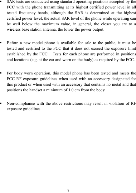   7 SAR tests are conducted using standard operating positions accepted by the FCC with the phone transmitting at its highest certified power level in all tested frequency bands, although the SAR is determined at the highest certified power level, the actual SAR level of the phone while operating can be well below the maximum value, in general, the closer you are to a wireless base station antenna, the lower the power output.  Before a new model phone is available for sale to the public, it must be tested and certified to the FCC that it does not exceed the exposure limit established by the FCC.    Tests for each phone are performed in positions and locations (e.g. at the ear and worn on the body) as required by the FCC.  For body worn operation, this model phone has been tested and meets the FCC RF exposure guidelines when used with an accessory designated for this product or when used with an accessory that contains no metal and that positions the handset a minimum of 1.0 cm from the body.  Non-compliance with the above restrictions may result in violation of RF exposure guidelines.  