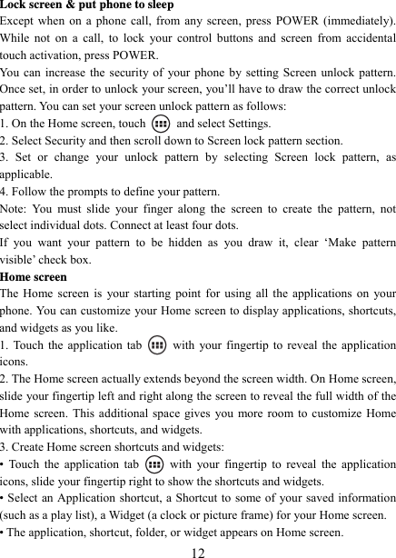   12Lock screen &amp; put phone to sleep   Except when on a phone call, from any screen, press POWER (immediately). While not on a call, to lock your control buttons and screen from accidental touch activation, press POWER. You can increase the security of your phone by setting Screen unlock pattern. Once set, in order to unlock your screen, you’ll have to draw the correct unlock pattern. You can set your screen unlock pattern as follows:   1. On the Home screen, touch   and select Settings.  2. Select Security and then scroll down to Screen lock pattern section. 3. Set or change your unlock pattern by selecting Screen lock pattern, as applicable. 4. Follow the prompts to define your pattern.   Note: You must slide your finger along the screen to create the pattern, not select individual dots. Connect at least four dots. If you want your pattern to be hidden as you draw it, clear ‘Make pattern visible’ check box.   Home screen The Home screen is your starting point for using all the applications on your phone. You can customize your Home screen to display applications, shortcuts, and widgets as you like.   1. Touch the application tab   with your fingertip to reveal the application icons.  2. The Home screen actually extends beyond the screen width. On Home screen, slide your fingertip left and right along the screen to reveal the full width of the Home screen. This additional space gives you more room to customize Home with applications, shortcuts, and widgets.   3. Create Home screen shortcuts and widgets:   • Touch the application tab   with your fingertip to reveal the application icons, slide your fingertip right to show the shortcuts and widgets.   • Select an Application shortcut, a Shortcut to some of your saved information (such as a play list), a Widget (a clock or picture frame) for your Home screen.   • The application, shortcut, folder, or widget appears on Home screen.   