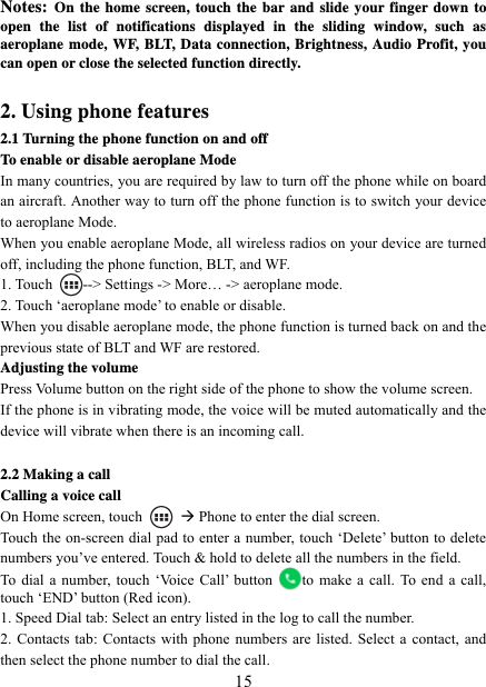   15Notes: On the home screen, touch the bar and slide your finger down to open the list of notifications displayed in the sliding window, such as aeroplane mode, WF, BLT, Data connection, Brightness, Audio Profit, you can open or close the selected function directly.  2. Using phone features 2.1 Turning the phone function on and off To enable or disable aeroplane Mode In many countries, you are required by law to turn off the phone while on board an aircraft. Another way to turn off the phone function is to switch your device to aeroplane Mode. When you enable aeroplane Mode, all wireless radios on your device are turned off, including the phone function, BLT, and WF. 1. Touch  --&gt; Settings -&gt; More… -&gt; aeroplane mode. 2. Touch ‘aeroplane mode’ to enable or disable. When you disable aeroplane mode, the phone function is turned back on and the previous state of BLT and WF are restored. Adjusting the volume Press Volume button on the right side of the phone to show the volume screen.   If the phone is in vibrating mode, the voice will be muted automatically and the device will vibrate when there is an incoming call.  2.2 Making a call Calling a voice call On Home screen, touch   Æ Phone to enter the dial screen. Touch the on-screen dial pad to enter a number, touch ‘Delete’ button to delete numbers you’ve entered. Touch &amp; hold to delete all the numbers in the field.   To dial a number, touch ‘Voice Call’ button  to make a call. To end a call, touch ‘END’ button (Red icon).   1. Speed Dial tab: Select an entry listed in the log to call the number.   2. Contacts tab: Contacts with phone numbers are listed. Select a contact, and then select the phone number to dial the call.   