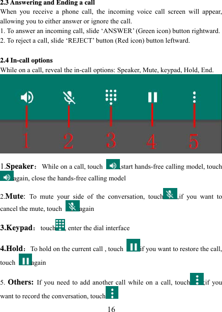   162.3 Answering and Ending a call When you receive a phone call, the incoming voice call screen will appear, allowing you to either answer or ignore the call.   1. To answer an incoming call, slide ‘ANSWER’ (Green icon) button rightward. 2. To reject a call, slide ‘REJECT’ button (Red icon) button leftward.  2.4 In-call options While on a call, reveal the in-call options: Speaker, Mute, keypad, Hold, End.    1.Speaker：While on a call, touch  ,start hands-free calling model, touch again, close the hands-free calling model 2.Mute:  To mute your side of the conversation, touch ,if you want to cancel the mute, touch  again 3.Keypad：touch , enter the dial interface 4.Hold：To hold on the current call , touch  if you want to restore the call, touch  again 5. Others: If you need to add another call while on a call, touch ;if you want to record the conversation, touch  