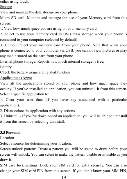   19either using touch. Storage View and manage the data storage on your phone. Micro SD card: Monitor and manage the use of your Memory card from this screen:  1. View how much space you are using on your memory card.   2. Select to use your memory card as USB mass storage when your phone is connected to your computer (selected by default)   3. Unmount/eject your memory card from your phone. Note that when your phone is connected to your computer via USB, you cannot view pictures or play any media stored on the card from your phone.   Internal phone storage: Reports how much internal storage is free.   Battery Check the battery usage and related function Applications (Apps) View all the applications stored on your phone and how much space they occupy. If you’ve installed an application, you can uninstall it from this screen.   Select a specific application to:   1. Clear your user data (if you have any associated with a particular application).  2. Disassociate the application with any actions.   3. Uninstall - If you’ve downloaded an application, you will be able to uninstall it from this screen by selecting Uninstall.    3.3 Personal Location Select a source for determining your location.   Screen unlock pattern: Create a pattern you will be asked to draw before your screen will unlock. You can select to make the pattern visible or invisible as you draw it.   SIM card lock settings: Lock your SIM card for extra security. You can also change your SIM card PIN from this screen. If you don’t know your SIM PIN, 