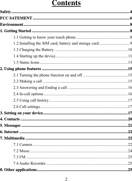   2Contents Safety .................................................................................................................... 4FCC SATEMENT ............................................................................................... 6Environment ........................................................................................................ 81. Getting Started ................................................................................................ 81.1 Getting to know your touch phone .................................................... 81.2 Installing the SIM card, battery and storage card .............................. 91.3 Charging the Battery ........................................................................ 101.4 Starting up the device....................................................................... 111.5 Status Icons ...................................................................................... 132. Using phone features .................................................................................... 152.1 Turning the phone function on and off ............................................ 152.2 Making a call ................................................................................... 152.3 Answering and Ending a call ........................................................... 162.4 In-call options .................................................................................. 162.5 Using call history ............................................................................. 172.6 Call settings ...................................................................................... 173. Setting on your device ................................................................................... 174. Contacts ......................................................................................................... 205. Messages ........................................................................................................ 216. Internet .......................................................................................................... 227. Multimedia .................................................................................................... 227.1 Camera ............................................................................................. 227.2 Music................................................................................................ 247.3 FM .................................................................................................... 257.4 Audio Recorder ................................................................................ 258. Other applications ......................................................................................... 25