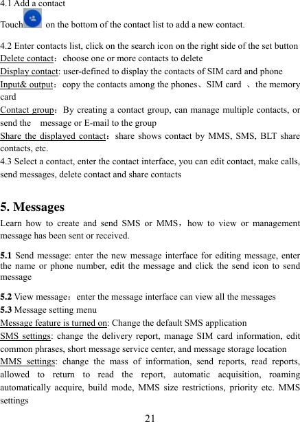   214.1 Add a contact Touch   on the bottom of the contact list to add a new contact.    4.2 Enter contacts list, click on the search icon on the right side of the set button Delete contact：choose one or more contacts to delete Display contact: user-defined to display the contacts of SIM card and phone Input&amp; output：copy the contacts among the phones、SIM card  、the memory card Contact group：By creating a contact group, can manage multiple contacts, or send the    message or E-mail to the group Share the displayed contact：share shows contact by MMS, SMS, BLT share contacts, etc. 4.3 Select a contact, enter the contact interface, you can edit contact, make calls, send messages, delete contact and share contacts  5. Messages Learn how to create and send SMS or MMS，how to view or management message has been sent or received. 5.1 Send message: enter the new message interface for editing message, enter the name or phone number, edit the message and click the send icon to send message 5.2 View message：enter the message interface can view all the messages 5.3 Message setting menu Message feature is turned on: Change the default SMS application SMS settings: change the delivery report, manage SIM card information, edit common phrases, short message service center, and message storage location MMS settings: change the mass of information, send reports, read reports, allowed to return to read the report, automatic acquisition, roaming automatically acquire, build mode, MMS size restrictions, priority etc. MMS settings 