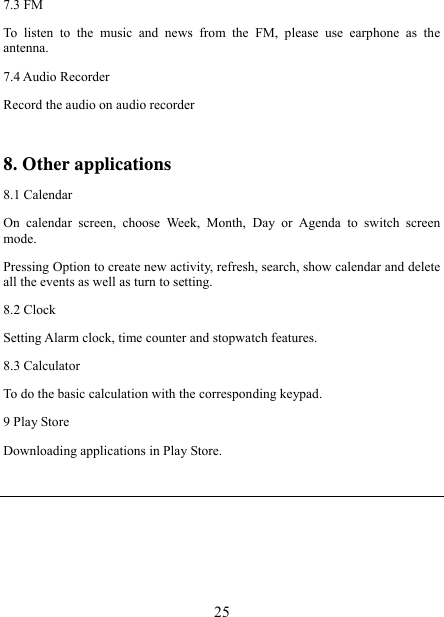   257.3 FM To listen to the music and news from the FM, please use earphone as the antenna. 7.4 Audio Recorder Record the audio on audio recorder  8. Other applications 8.1 Calendar On calendar screen, choose Week, Month, Day or Agenda to switch screen mode. Pressing Option to create new activity, refresh, search, show calendar and delete all the events as well as turn to setting. 8.2 Clock Setting Alarm clock, time counter and stopwatch features. 8.3 Calculator To do the basic calculation with the corresponding keypad. 9 Play Store Downloading applications in Play Store.   