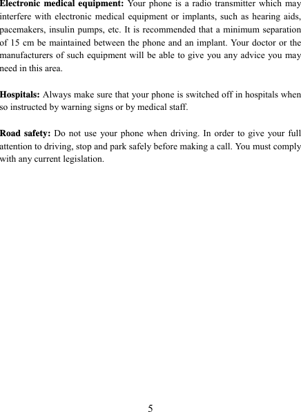   5 Electronic medical equipment: Your phone is a radio transmitter which may interfere with electronic medical equipment or implants, such as hearing aids, pacemakers, insulin pumps, etc. It is recommended that a minimum separation of 15 cm be maintained between the phone and an implant. Your doctor or the manufacturers of such equipment will be able to give you any advice you may need in this area.    Hospitals: Always make sure that your phone is switched off in hospitals when so instructed by warning signs or by medical staff.    Road safety: Do not use your phone when driving. In order to give your full attention to driving, stop and park safely before making a call. You must comply with any current legislation. 