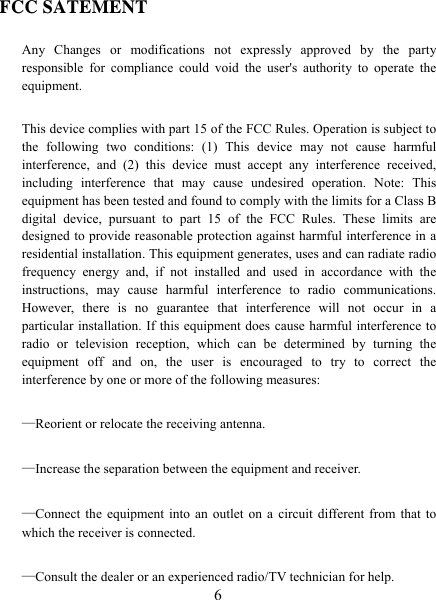   6 FCC SATEMENT Any Changes or modifications not expressly approved by the party responsible for compliance could void the user&apos;s authority to operate the equipment. This device complies with part 15 of the FCC Rules. Operation is subject to the following two conditions: (1) This device may not cause harmful interference, and (2) this device must accept any interference received, including interference that may cause undesired operation. Note: This equipment has been tested and found to comply with the limits for a Class B digital device, pursuant to part 15 of the FCC Rules. These limits are designed to provide reasonable protection against harmful interference in a residential installation. This equipment generates, uses and can radiate radio frequency energy and, if not installed and used in accordance with the instructions, may cause harmful interference to radio communications. However, there is no guarantee that interference will not occur in a particular installation. If this equipment does cause harmful interference to radio or television reception, which can be determined by turning the equipment off and on, the user is encouraged to try to correct the interference by one or more of the following measures: —Reorient or relocate the receiving antenna. —Increase the separation between the equipment and receiver. —Connect the equipment into an outlet on a circuit different from that to which the receiver is connected. —Consult the dealer or an experienced radio/TV technician for help. 