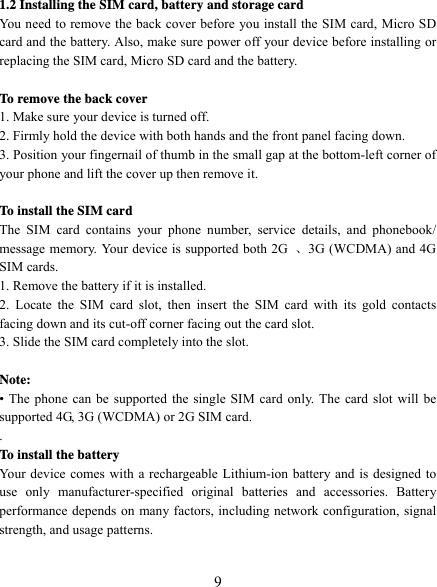   9 1.2 Installing the SIM card, battery and storage card You need to remove the back cover before you install the SIM card, Micro SD card and the battery. Also, make sure power off your device before installing or replacing the SIM card, Micro SD card and the battery.  To remove the back cover   1. Make sure your device is turned off. 2. Firmly hold the device with both hands and the front panel facing down.   3. Position your fingernail of thumb in the small gap at the bottom-left corner of your phone and lift the cover up then remove it.  To install the SIM card  The SIM card contains your phone number, service details, and phonebook/ message memory. Your device is supported both 2G  、3G (WCDMA) and 4G SIM cards. 1. Remove the battery if it is installed.   2. Locate the SIM card slot, then insert the SIM card with its gold contacts facing down and its cut-off corner facing out the card slot.   3. Slide the SIM card completely into the slot.  Note:  • The phone can be supported the single SIM card only. The card slot will be supported 4G, 3G (WCDMA) or 2G SIM card. . To install the battery Your device comes with a rechargeable Lithium-ion battery and is designed to use only manufacturer-specified original batteries and accessories. Battery performance depends on many factors, including network configuration, signal strength, and usage patterns.    