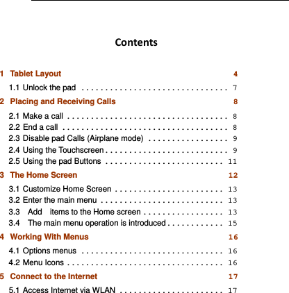   Contents1Tablet Layout 41.1Unlock the pad ............................... 72Placing and Receiving Calls 82.1Make a call ..................................  82.2End a call ................................... 82.3Disable pad Calls (Airplane mode) ................. 92.4Using the Touchscreen .......................... 92.5Using the pad Buttons ......................... 113The Home Screen 123.1Customize Home Screen ....................... 133.2Enter the main menu .......................... 133.3  Add  items to the Home screen ................. 133.4    The main menu operation is introduced ............ 154Working With Menus 164.1Options menus .............................. 164.2Menu Icons ................................. 165Connect to the Internet 175.1Access Internet via WLAN ...................... 17