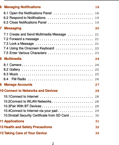  26Managing Notifications 186.1Open the Notifications Panel .................... 186.2Respond to Notifications ....................... 196.3Close Notifications Panel ....................... 197Messaging 207.1Create and Send Multimedia Message ............. 217.2Forward a message ........................... 217.3Lock a Message ............................. 217.4Using the Onscreen Keyboard ................... 227.5Enter Various Characters ....................... 238Multimedia 248.1Camera .................................... 248.2Gallery .................................... 258.3Music ..................................... 258.4  FM Radio ................................. 269Manage Accounts 2710Connect to Networks and Devices 2810.1Connect to Internet ........................... 2810.2Connect to WLAN Networks ..................... 2810.3Pair With BT Devices .......................... 2810.4Connect to Internet via your pad .................. 2910.5Install Security Certificate from SD Card ............ 3011Applications 3112Health and Safety Precautions 3213Taking Care of Your Device 35
