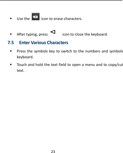  23 Usethe  icontoerasecharacters. Aftertyping,pressicontoclosethekeyboard.7.5 EnterVariousCharacters Pressthesymbolskeytoswitchtothenumbersandsymbolskeyboard. Touchandholdthetextfieldtoopenamenuandtocopy/cuttext.