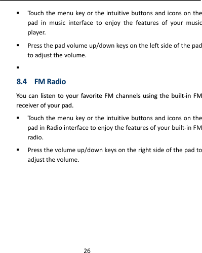  26 Touchthemenukeyortheintuitivebuttonsandiconsonthepadinmusicinterfacetoenjoythefeaturesofyourmusicplayer. Pressthepadvolumeup/downkeysontheleftsideofthepadtoadjustthevolume. 8.4FMRadioYYoouuccaannlliisstteennttooyyoouurrffaavvoorriitteeFFMMcchhaannnneellssuussiinnggtthheebbuuiilltt‐‐iinnFFMMrreecceeiivveerrooffyyoouurrppaadd.. TouchthemenukeyortheintuitivebuttonsandiconsonthepadinRadiointerfacetoenjoythefeaturesofyourbuilt‐inFMradio. Pressthevolumeup/downkeysontherightsideofthepadtoadjustthevolume.