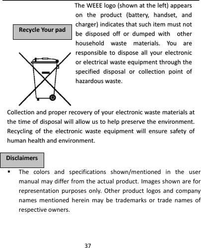  37 Thecolorsandspecificationsshown/mentionedintheusermanualmaydifferfromtheactualproduct.Imagesshownareforrepresentationpurposesonly.Otherproductlogosandcompanynamesmentionedhereinmaybetrademarksortradenamesofrespectiveowners.RReeccyycclleeYYoouurrppaaddDDiissccllaaiimmeerrssTThheeWWEEEEEEllooggoo((sshhoowwnnaatttthheelleefftt))aappppeeaarrssoonntthheepprroodduucctt((bbaatttteerryy,,hhaannddsseett,,aannddcchhaarrggeerr))iinnddiiccaatteesstthhaattssuucchhiitteemmmmuussttnnoottbbeeddiissppoosseeddooffffoorrdduummppeeddwwiitthhootthheerrhhoouusseehhoollddwwaasstteemmaatteerriiaallss..YYoouuaarreerreessppoonnssiibblleettooddiissppoosseeaallllyyoouurreelleeccttrroonniiccoorreelleeccttrriiccaallwwaasstteeeeqquuiippmmeenntttthhrroouugghhtthheessppeecciiffiieeddddiissppoossaalloorrccoolllleeccttiioonnppooiinnttooffhhaazzaarrddoouusswwaassttee..CCoolllleeccttiioonnaannddpprrooppeerrrreeccoovveerryyooffyyoouurreelleeccttrroonniiccwwaasstteemmaatteerriiaallssaatttthheettiimmeeooffddiissppoossaallwwiillllaalllloowwuussttoohheellpppprreesseerrvveetthheeeennvviirroonnmmeenntt..RReeccyycclliinnggoofftthheeeelleeccttrroonniiccwwaasstteeeeqquuiippmmeennttwwiilllleennssuurreessaaffeettyyooffhhuummaannhheeaalltthhaannddeennvviirroonnmmeenntt..