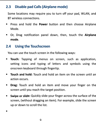  92.3 DisablepadCalls(Airplanemode)SSoommeellooccaattiioonnssmmaayyrreeqquuiirreeyyoouuttoottuurrnnooffffyyoouurrppaadd,,WWLLAANN,,aannddBBTTwwiirreelleessssccoonnnneeccttiioonnss..  PPrreessssaannddhhoollddtthheePPoowweerrbbuuttttoonnaannddtthheenncchhoooosseeAAiirrppllaanneeMMooddee..  OOrr,,DDrraaggnnoottiiffiiccaattiioonnppaanneellddoowwnn,,tthheenn,,ttoouucchhtthheeAAiirrppllaanneemmooddee..2.4 UsingtheTouchscreenYYoouuccaannuusseetthheettoouucchhssccrreeeenniinntthheeffoolllloowwiinnggwwaayyss::  TToouucchh::TTaappppiinnggooffmmeennuussoonnssccrreeeenn,,ssuucchhaassaapppplliiccaattiioonn,,sseettttiinnggiiccoonnssaannddttyyppiinnggoofflleetttteerrssaannddssyymmbboollssuussiinnggtthheeoonnssccrreeeennkkeeyybbooaarrddtthhrroouugghhffiinnggeerrttiipp..  TToouucchhaannddhhoolldd::TToouucchhaannddhhoollddaanniitteemmoonntthheessccrreeeennuunnttiillaannaaccttiioonnooccccuurrss..  DDrraagg::TToouucchhaannddhhoollddaanniitteemmaannddmmoovveeyyoouurrffiinnggeerroonntthheessccrreeeennuunnttiillyyoouurreeaacchhtthheettaarrggeettppoossiittiioonn..  SSwwiippeeoorrsslliiddee::QQuuiicckkllyysslliiddeeyyoouurrffiinnggeerraaccrroosssstthheessuurrffaacceeoofftthheessccrreeeenn,,((wwiitthhoouuttddrraaggggiinnggaanniitteemm))..FFoorreexxaammppllee,,sslliiddeetthheessccrreeeennuuppoorrddoowwnnttoossccrroolllltthheelliisstt..  
