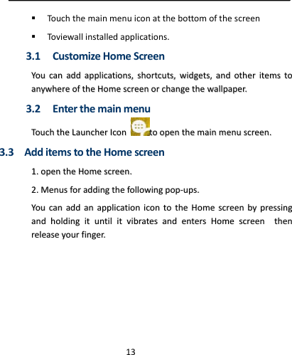  13 Touchthemainmenuiconatthebottomofthescreen Toviewallinstalledapplications.3.1 CustomizeHomeScreenYYoouuccaannaaddddaapppplliiccaattiioonnss,,sshhoorrttccuuttss,,wwiiddggeettss,,aannddootthheerriitteemmssttooaannyywwhheerreeoofftthheeHHoommeessccrreeeennoorrcchhaannggeetthheewwaallllppaappeerr..3.2 EnterthemainmenuTToouucchhtthheeLLaauunncchheerrIIccoonnttooooppeenntthheemmaaiinnmmeennuussccrreeeenn..3.3AdditemstotheHomescreen11..ooppeenntthheeHHoommeessccrreeeenn..22..MMeennuussffoorraaddddiinnggtthheeffoolllloowwiinnggppoopp‐‐uuppss..YYoouuccaannaaddddaannaapppplliiccaattiioonniiccoonnttootthheeHHoommeessccrreeeennbbyypprreessssiinnggaannddhhoollddiinnggiittuunnttiilliittvviibbrraatteessaannddeenntteerrssHHoommeessccrreeeenntthheennrreelleeaasseeyyoouurrffiinnggeerr..