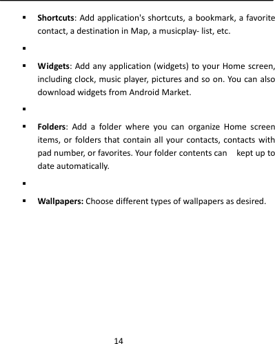  14 Shortcuts:Addapplication&apos;sshortcuts,abookmark,afavoritecontact,adestinationinMap,amusicplay‐list,etc.  Widgets:Addanyapplication(widgets)toyourHomescreen,includingclock,musicplayer,picturesandsoon.You canalsodownloadwidgetsfromAndroidMarket.  Folders:AddafolderwhereyoucanorganizeHomescreenitems,orfoldersthatcontainallyourcontacts,contactswithpadnumber,orfavorites.Yourfoldercontentscankeptuptodateautomatically.  Wallpapers:Choosedifferenttypesofwallpapersasdesired.