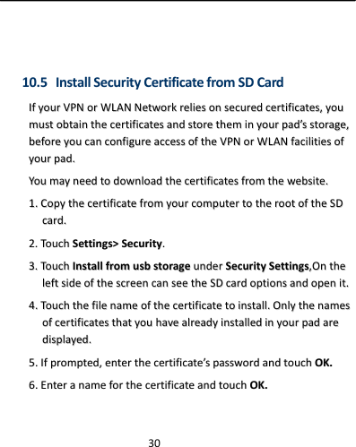  3010.5 InstallSecurityCertificatefromSDCardIIffyyoouurrVVPPNNoorrWWLLAANNNNeettwwoorrkkrreelliieessoonnsseeccuurreeddcceerrttiiffiiccaatteess,,yyoouummuussttoobbttaaiinntthheecceerrttiiffiiccaatteessaannddssttoorreetthheemmiinnyyoouurrppaadd’’ssssttoorraaggee,,bbeeffoorreeyyoouuccaannccoonnffiigguurreeaacccceessssoofftthheeVVPPNNoorrWWLLAANNffaacciilliittiieessooffyyoouurrppaadd..YYoouummaayynneeeeddttooddoowwnnllooaaddtthheecceerrttiiffiiccaatteessffrroommtthheewweebbssiittee..11..CCooppyytthheecceerrttiiffiiccaatteeffrroommyyoouurrccoommppuutteerrttootthheerroooottoofftthheeSSDDccaarrdd..22..TToouucchhSSeettttiinnggss&gt;&gt;SSeeccuurriittyy..33..TToouucchhIInnssttaallllffrroommuussbbssttoorraaggeeuunnddeerrSSeeccuurriittyySSeettttiinnggss,,OOnntthheelleeffttssiiddeeoofftthheessccrreeeennccaannsseeeetthheeSSDDccaarrddooppttiioonnssaannddooppeenniitt..44..TToouucchhtthheeffiilleennaammeeoofftthheecceerrttiiffiiccaatteettooiinnssttaallll..OOnnllyytthheennaammeessooffcceerrttiiffiiccaatteesstthhaattyyoouuhhaavveeaallrreeaaddyyiinnssttaalllleeddiinnyyoouurrppaaddaarreeddiissppllaayyeedd..55..IIffpprroommpptteedd,,eenntteerrtthheecceerrttiiffiiccaattee’’ssppaasssswwoorrddaannddttoouucchhOOKK..66..EEnntteerraannaammeeffoorrtthheecceerrttiiffiiccaatteeaannddttoouucchhOOKK..