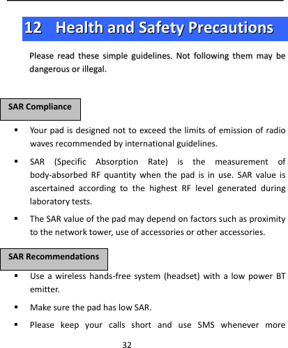  321122  HHeeaalltthhaannddSSaaffeettyyPPrreeccaauuttiioonnssPPlleeaasseerreeaaddtthheesseessiimmpplleegguuiiddeelliinneess..NNoottffoolllloowwiinnggtthheemmmmaayybbeeddaannggeerroouussoorriilllleeggaall.. Yourpadisdesignednottoexceedthelimitsofemissionofradiowavesrecommendedbyinternationalguidelines. SAR(SpecificAbsorptionRate)isthemeasurementofbody‐absorbedRFquantitywhenthepadisinuse.SARvalueisascertainedaccordingtothehighestRFlevelgeneratedduringlaboratorytests. TheSARvalueofthepadmaydependonfactorssuchasproximitytothenetworktower,useofaccessoriesorotheraccessories. Useawirelesshands‐freesystem(headset)withalowpowerBTemitter. MakesurethepadhaslowSAR. PleasekeepyourcallsshortanduseSMSwhenevermoreSSAARRCCoommpplliiaanncceeSSAARRRReeccoommmmeennddaattiioonnss
