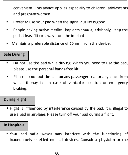  33convenient.Thisadviceappliesespeciallytochildren,adolescentsandpregnantwomen. Prefertouseyourpadwhenthesignalqualityisgood. Peoplehavingactivemedicalimplantsshould,advisably,keepthepadatleast15cmawayfromtheimplant. Maintainapreferabledistanceof15mmfromthedevice. Donotusethepadwhiledriving.Whenyouneedtousethepad,pleaseusethepersonalhands‐freekit. Pleasedonotputthepadonanypassengerseatoranyplacefromwhichitmayfallincaseofvehicularcollisionoremergencybraking. Flightisinfluencedbyinterferencecausedbythepad.Itisillegaltouseapadinairplane.Pleaseturnoffyourpadduringaflight. Yourpadradiowavesmayinterferewiththefunctioningofinadequatelyshieldedmedicaldevices.ConsultaphysicianortheSSaaffeeDDrriivviinnggDDuurriinnggFFlliigghhttIInnHHoossppiittaallss