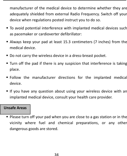  34manufacturerofthemedicaldevicetodeterminewhethertheyareadequatelyshieldedfromexternalRadioFrequency.Switchoffyourdevicewhenregulationspostedinstructyoutodoso. Toavoidpotentialinterferencewithimplantedmedicaldevicessuchaspacemakerorcardioverterdefibrillator: Alwayskeepyourpadatleast15.3centimeters(7inches)fromthemedicaldevice. Donotcarrythewirelessdeviceinadress‐breastpocket. Turnoffthepadifthereisanysuspicionthatinterferenceistakingplace. Followthemanufacturerdirectionsfortheimplantedmedicaldevice. Ifyouhaveanyquestionaboutusingyourwirelessdevicewithanimplantedmedicaldevice,consultyourhealthcareprovider. Pleaseturnoffyourpadwhenyouareclosetoagasstationorinthevicinitywherefuelandchemicalpreparations,oranyotherdangerousgoodsarestored.UUnnssaaffeeAArreeaass