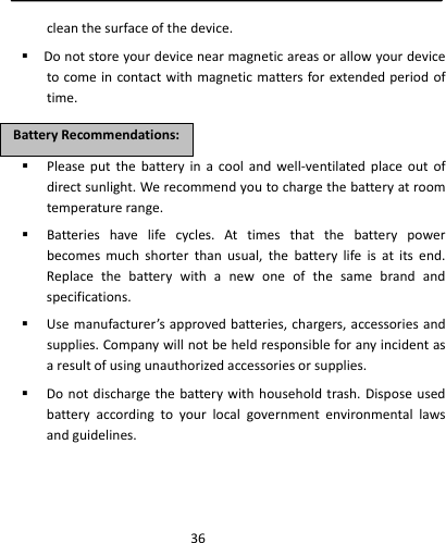  36cleanthesurfaceofthedevice. Donotstoreyourdevicenearmagneticareasorallowyourdevicetocomeincontactwithmagneticmattersforextendedperiodoftime. Pleaseputthebatteryinacoolandwell‐ventilatedplaceoutofdirectsunlight.Werecommendyoutochargethebatteryatroomtemperaturerange. Batterieshavelifecycles.Attimesthatthebatterypowerbecomesmuchshorterthanusual,thebatterylifeisatitsend.Replacethebatterywithanewoneofthesamebrandandspecifications. Usemanufacturer’sapprovedbatteries,chargers,accessoriesandsupplies.Companywillnotbeheldresponsibleforanyincidentasaresultofusingunauthorizedaccessoriesorsupplies. Donotdischargethebatterywithhouseholdtrash.Disposeusedbatteryaccordingtoyourlocalgovernmentenvironmentallawsandguidelines.BBaatttteerryyRReeccoommmmeennddaattiioonnss::
