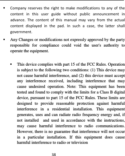  38 Companyreservestherighttomakemodificationstoanyofthecontentinthisuserguidewithoutpublicannouncementinadvance.Thecontentofthismanualmayvaryfromtheactualcontentdisplayedinthepad.Insuchacase,thelattershallgovernment. Any Changes or modifications not expressly approved by the party responsible for compliance could void the user&apos;s authority to operate the equipment. This device complies with part 15 of the FCC Rules. Operation is subject to the following two conditions: (1) This device may not cause harmful interference, and (2) this device must accept any interference received, including interference that may cause undesired operation. Note: This equipment has been tested and found to comply with the limits for a Class B digital device, pursuant to part 15 of the FCC Rules. These limits are designed to provide reasonable protection against harmful interference in a residential installation. This equipment generates, uses and can radiate radio frequency energy and, if not installed  and used in accordance with the instructions, may cause harmful interference to radio communications. However, there is no guarantee that interference will not occur in a particular installation. If this equipment does cause harmful interference to radio or television 