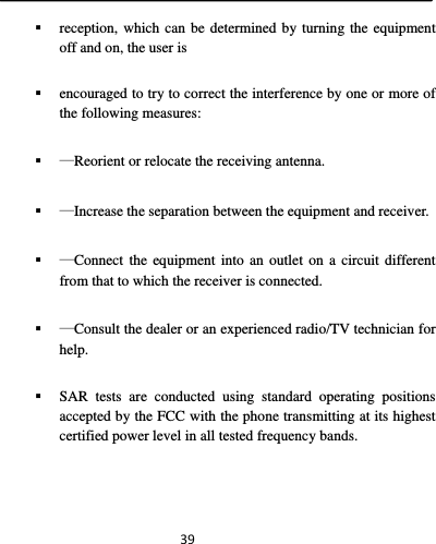  39 reception, which can be determined by turning the equipment off and on, the user is  encouraged to try to correct the interference by one or more of the following measures:  —Reorient or relocate the receiving antenna.  —Increase the separation between the equipment and receiver.  —Connect the equipment into an outlet on a circuit different from that to which the receiver is connected.  —Consult the dealer or an experienced radio/TV technician for help.  SAR tests are conducted using standard operating positions accepted by the FCC with the phone transmitting at its highest certified power level in all tested frequency bands.  