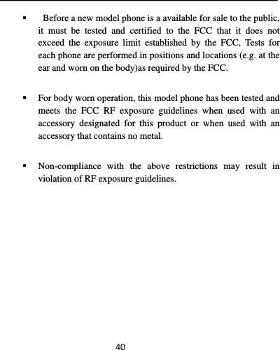  40   Before a new model phone is a available for sale to the public, it must be tested and certified to the FCC that it does not exceed the exposure limit established by the FCC, Tests for each phone are performed in positions and locations (e.g. at the ear and worn on the body)as required by the FCC.  For body worn operation, this model phone has been tested and meets the FCC RF exposure guidelines when used with an accessory designated for this product or when used with an accessory that contains no metal.    Non-compliance with the above restrictions may result in violation of RF exposure guidelines. 