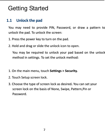  7 Getting Started 1.1 UnlockthepadYYoouummaayynneeeeddttoopprroovviiddeePPIINN,,PPaasssswwoorrdd,,oorrddrraawwaappaatttteerrnnttoouunnlloocckktthheeppaadd..TToouunnlloocckktthheessccrreeeenn::11..PPrreesssstthheeppoowweerrkkeeyyttoottuurrnnoonntthheeppaadd..22..HHoollddaannddddrraaggoorrsslliiddeetthheeuunnlloocckkiiccoonnttooooppeenn..YYoouummaayybbeerreeqquuiirreeddttoouunnlloocckkyyoouurrppaaddbbaasseeddoonntthheeuunnlloocckkmmeetthhooddiinnsseettttiinnggss..TToosseetttthheeuunnlloocckkmmeetthhoodd::11..OOnntthheemmaaiinnmmeennuu,,ttoouucchhSSeettttiinnggss&gt;&gt;SSeeccuurriittyy..22..TToouucchhSSeettuuppssccrreeeennlloocckk..33..CChhoooosseetthheettyyppeeooffssccrreeeennlloocckkaassddeessiirreedd..YYoouuccaannsseettyyoouurrssccrreeeennlloocckkoonntthheebbaassiissooffNNoonnee,,SSwwiippee,,PPaatttteerrnn,,PPiinnoorrPPaasssswwoorrdd..  