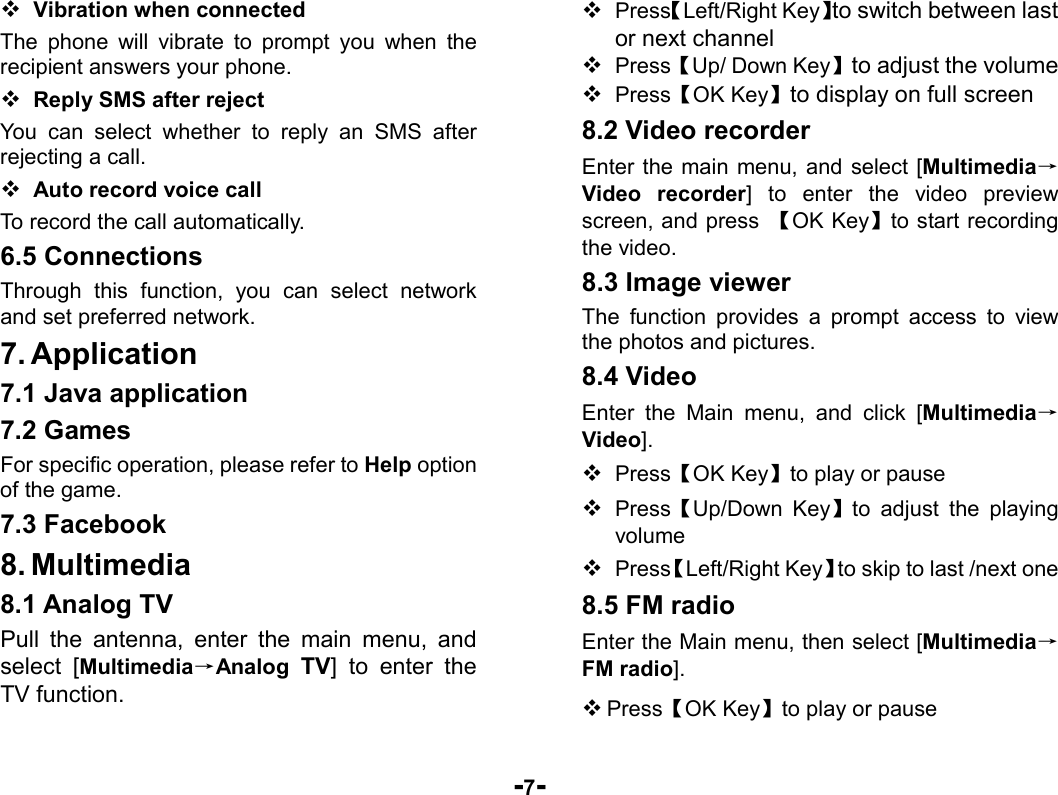  -7-  Vibration when connected The phone will vibrate to prompt you when the recipient answers your phone.  Reply SMS after reject You can select whether to reply an SMS after rejecting a call.  Auto record voice call To record the call automatically. 6.5 Connections Through this function, you can select network and set preferred network. 7. Application 7.1 Java application 7.2 Games   For specific operation, please refer to Help option of the game. 7.3 Facebook 8. Multimedia 8.1 Analog TV Pull the antenna, enter the main menu, and select [Multimedia→Analog TV] to enter the TV function.    Press【Left/Right Key】to switch between last or next channel  Press【Up/ Down Key】to adjust the volume  Press【OK Key】to display on full screen 8.2 Video recorder Enter the main menu, and select [Multimedia→Video recorder] to enter the video preview screen, and press  【OK Key】to start recording the video. 8.3 Image viewer The function provides a prompt access to view the photos and pictures. 8.4 Video Enter the Main menu, and click [Multimedia→Video].  Press【OK Key】to play or pause  Press【Up/Down Key】to adjust the playing volume   Press【Left/Right Key】to skip to last /next one 8.5 FM radio Enter the Main menu, then select [Multimedia→FM radio].  Press【OK Key】to play or pause 