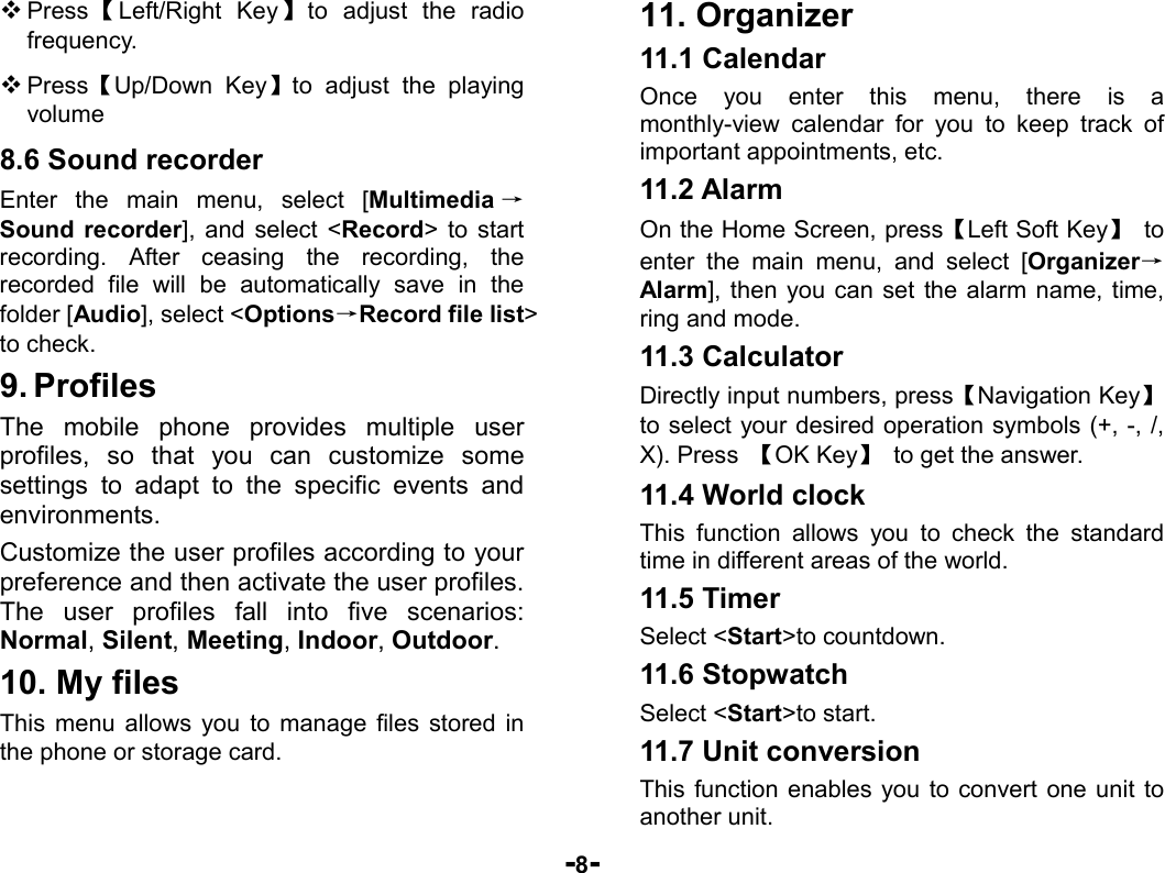  -8-  Press 【Left/Right Key】to adjust the radio frequency.   Press【Up/Down Key】to adjust the playing volume 8.6 Sound recorder Enter the main menu, select [Multimedia →Sound recorder], and select &lt;Record&gt; to start recording. After ceasing the recording, the recorded file will be automatically save in the folder [Audio], select &lt;Options→Record file list&gt; to check. 9. Profiles The mobile phone provides multiple user profiles, so that you can customize some settings to adapt to the specific events and environments.  Customize the user profiles according to your preference and then activate the user profiles. The user profiles fall into five scenarios: Normal, Silent, Meeting, Indoor, Outdoor. 10. My files This menu allows you to manage files stored in the phone or storage card. 11. Organizer 11.1 Calendar Once you enter this menu, there is a monthly-view calendar for you to keep track of important appointments, etc.   11.2 Alarm   On the Home Screen, press【Left Soft Key】 to enter the main menu, and select [Organizer→Alarm], then you can set the alarm name, time, ring and mode. 11.3 Calculator Directly input numbers, press【Navigation Key】 to select your desired operation symbols (+, -, /, X). Press  【OK Key】  to get the answer. 11.4 World clock This function allows you to check the standard time in different areas of the world. 11.5 Timer Select &lt;Start&gt;to countdown. 11.6 Stopwatch Select &lt;Start&gt;to start. 11.7 Unit conversion This function enables you to convert one unit to another unit. 