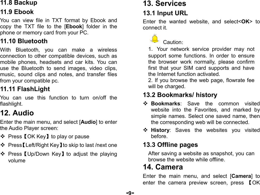  -9- 11.8 Backup 11.9 Ebook You can view file in TXT format by Ebook and copy the TXT file to the [Ebook] folder in the phone or memory card from your PC. 11.10 Bluetooth With Bluetooth, you can make a wireless connection to other compatible devices, such as mobile phones, headsets and car kits. You can use the Bluetooth to send images, video clips, music, sound clips and notes, and transfer files from your compatible pc.   11.11 FlashLight   You can use this function to turn on/off the flashlight. 12. Audio Enter the main menu, and select [Audio] to enter the Audio Player screen:  Press【OK Key】to play or pause  Press【Left/Right Key】to skip to last /next one  Press【Up/Down Key】to adjust the playing volume 13. Services 13.1 Input URL Enter the wanted website, and select&lt;OK&gt; to connect it.  Caution： 1．Your network service provider may not support some functions. In order to ensure the browser work normally, please confirm first that your SIM card supports and have the Internet function activated. 2. If you browse the web page, flowrate fee will be charged. 13.2 Bookmarks/ history  Bookmarks: Save the common visited website into the Favorites, and marked by simple names. Select one saved name, then the corresponding web will be connected.    History: Saves the websites you visited before. 13.3 Offline pages After saving a website as snapshot, you can browse the website while offline. 14. Camera Enter the main menu, and select [Camera] to enter the camera preview screen, press 【OK 