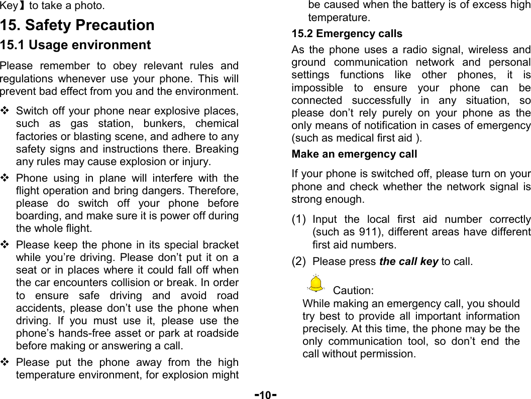  -10- Key】to take a photo. 15. Safety Precaution 15.1 Usage environment Please remember to obey relevant rules and regulations whenever use your phone. This will prevent bad effect from you and the environment.  Switch off your phone near explosive places, such as gas station, bunkers, chemical factories or blasting scene, and adhere to any safety signs and instructions there. Breaking any rules may cause explosion or injury.  Phone using in plane will interfere with the flight operation and bring dangers. Therefore,     please do switch off your phone before boarding, and make sure it is power off during the whole flight.    Please keep the phone in its special bracket while you’re driving. Please don’t put it on a seat or in places where it could fall off when the car encounters collision or break. In order to ensure safe driving and avoid road accidents, please don’t use the phone when driving. If you must use it, please use the phone’s hands-free asset or park at roadside before making or answering a call.  Please put the phone away from the high temperature environment, for explosion might be caused when the battery is of excess high temperature. 15.2 Emergency calls As the phone uses a radio signal, wireless and ground communication network and personal settings functions like other phones, it is impossible to ensure your phone can be connected successfully in any situation, so please don’t rely purely on your phone as the only means of notification in cases of emergency (such as medical first aid ). Make an emergency call   If your phone is switched off, please turn on your phone and check whether the network signal is strong enough. (1)  Input the local first aid number correctly (such as 911), different areas have different first aid numbers. (2)  Please press the call key to call.  Caution: While making an emergency call, you should try best to provide all important information precisely. At this time, the phone may be the only communication tool, so don’t end the call without permission.  