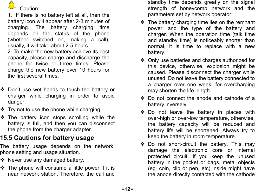  -12-  Caution: 1．If there is no battery left at all, then the battery icon will appear after 2-3 minutes of charging. The battery charging time depends on the status of the phone (whether switched on, making a call), usually, it will take about 2-5 hours.   2. To make the new battery achieve its best capacity, please charge and discharge the phone for twice or three times. Please charge the new battery over 10 hours for the first several times.   Don’t use wet hands to touch the battery or charger while charging in order to avoid danger.  Try not to use the phone while charging.  The battery icon stops scrolling while the battery is full, and then you can disconnect the phone from the charger adapter. 15.5 Cautions for battery usage The battery usage depends on the network, phone setting and usage situation.    Never use any damaged battery.  The phone will consume a little power if it is near network station. Therefore, the call and standby time depends greatly on the signal strength of honeycomb network and the parameters set by network operator.  The battery charging time lies on the remnant power, and the type of the battery and charger. When the operation time (talk time and standby time) is noticeably shorter than normal, it is time to replace with a new battery.  Only use batteries and charges authorized for this device, otherwise, explosion might be caused. Please disconnect the charger while unused. Do not leave the battery connected to a charger over one week, for overcharging may shorten the life length.  Do not connect the anode and cathode of a battery inversely.  Do not leave the battery in places with over-high or over-low temperature, otherwise, the battery capacity will be reduced and battery life will be shortened. Always try to keep the battery in room temperature.    Do not short-circuit the battery. This may damage the electronic core or internal protected circuit. If you keep the unused battery in the pocket or bags, metal objects (eg. coin, clip or pen, etc) inside might have the anode directly contacted with the cathode 