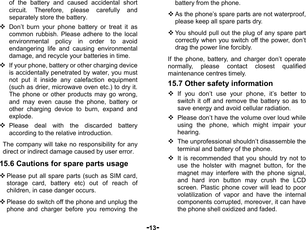  -13- of the battery and caused accidental short circuit. Therefore, please carefully and separately store the battery.  Don’t burn your phone battery or treat it as common rubbish. Please adhere to the local environmental policy in order to avoid endangering life and causing environmental damage, and recycle your batteries in time.  If your phone, battery or other charging device is accidentally penetrated by water, you must not put it inside any calefaction equipment (such as drier, microwave oven etc.) to dry it. The phone or other products may go wrong, and may even cause the phone, battery or other charging device to burn, expand and explode.  Please deal with the discarded battery according to the relative introduction. The company will take no responsibility for any direct or indirect damage caused by user error. 15.6 Cautions for spare parts usage  Please put all spare parts (such as SIM card, storage card, battery etc) out of reach of children, in case danger occurs.  Please do switch off the phone and unplug the phone and charger before you removing the battery from the phone.  As the phone’s spare parts are not waterproof, please keep all spare parts dry.  You should pull out the plug of any spare part correctly when you switch off the power, don’t drag the power line forcibly. If the phone, battery, and charger don’t operate normally, please contact closest qualified maintenance centres timely.   15.7 Other safety information  If you don’t use your phone, it’s better to switch it off and remove the battery so as to save energy and avoid cellular radiation.  Please don’t have the volume over loud while using the phone, which might impair your hearing.  The unprofessional shouldn’t disassemble the terminal and battery of the phone.  It is recommended that you should try not to use the holster with magnet button, for the magnet may interfere with the phone signal, and hard iron button may crush the LCD screen. Plastic phone cover will lead to poor volatilization of vapor and have the internal components corrupted, moreover, it can have the phone shell oxidized and faded.   